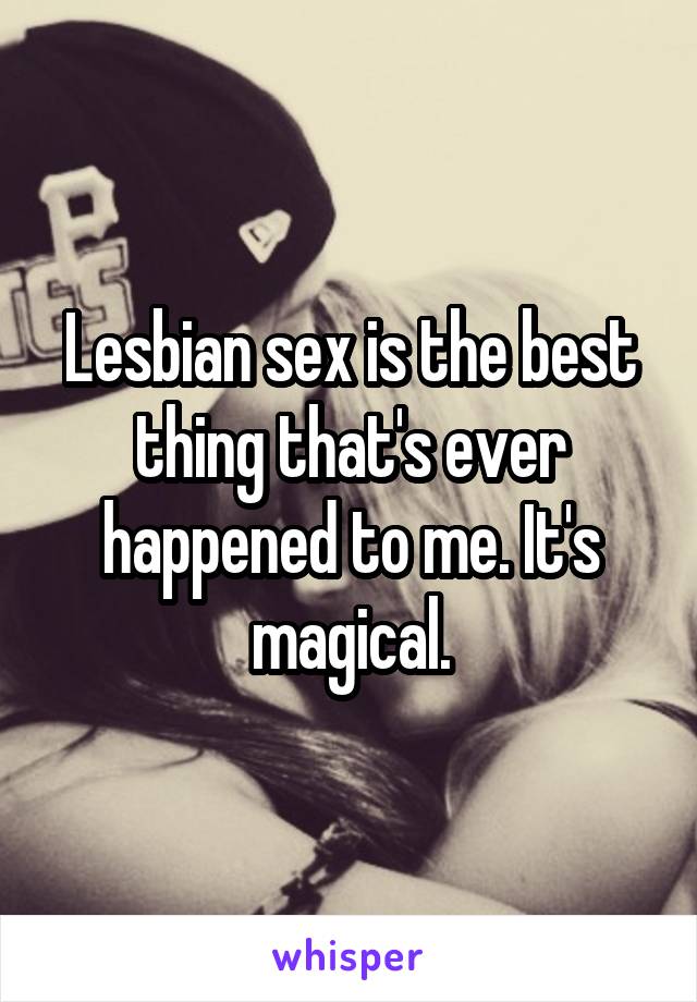 Lesbian sex is the best thing that's ever happened to me. It's magical.