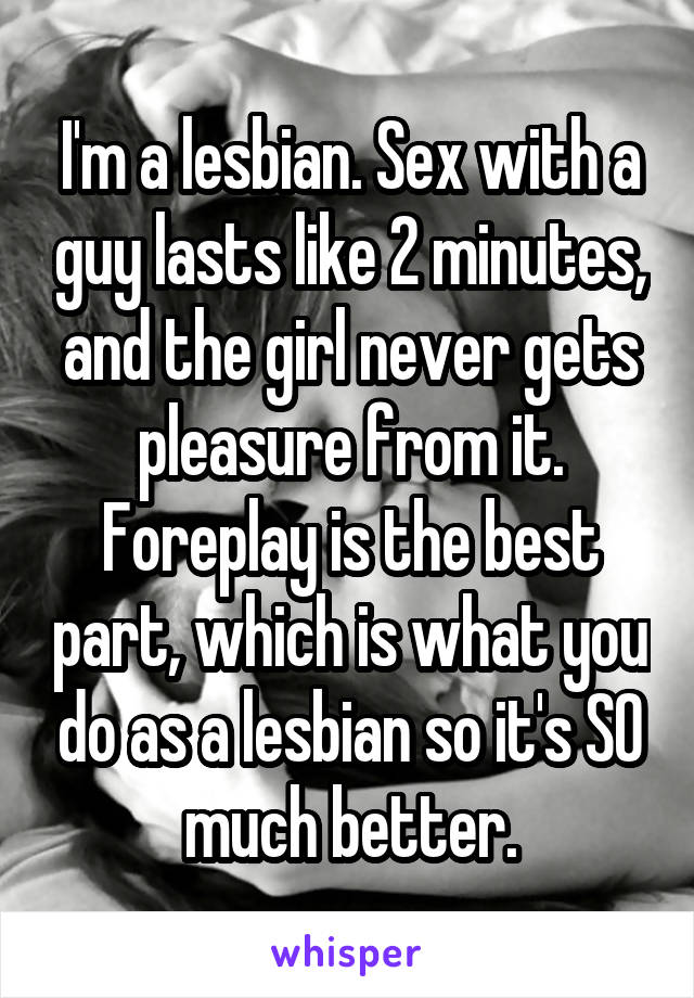 I'm a lesbian. Sex with a guy lasts like 2 minutes, and the girl never gets pleasure from it. Foreplay is the best part, which is what you do as a lesbian so it's SO much better.