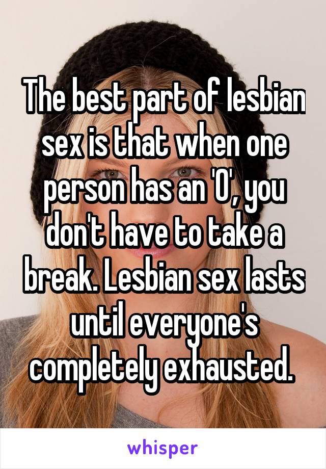 The best part of lesbian sex is that when one person has an 'O', you don't have to take a break. Lesbian sex lasts until everyone's completely exhausted. 