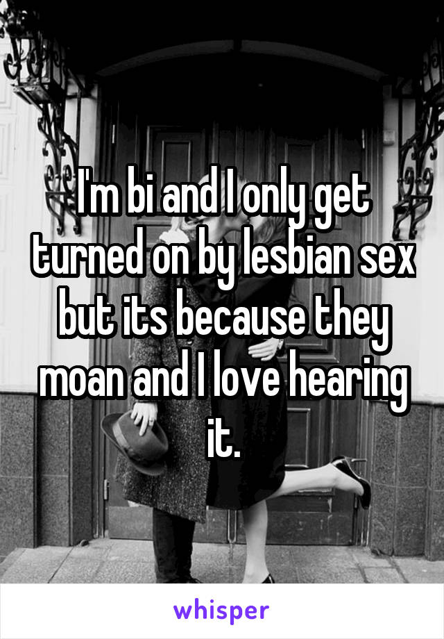 I'm bi and I only get turned on by lesbian sex but its because they moan and I love hearing it.