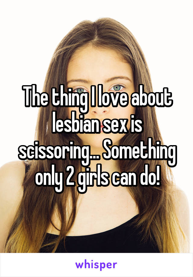 The thing I love about lesbian sex is scissoring... Something only 2 girls can do!
