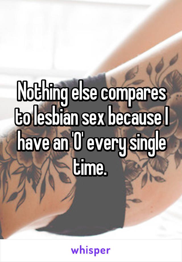 Nothing else compares to lesbian sex because I have an 'O' every single time. 
