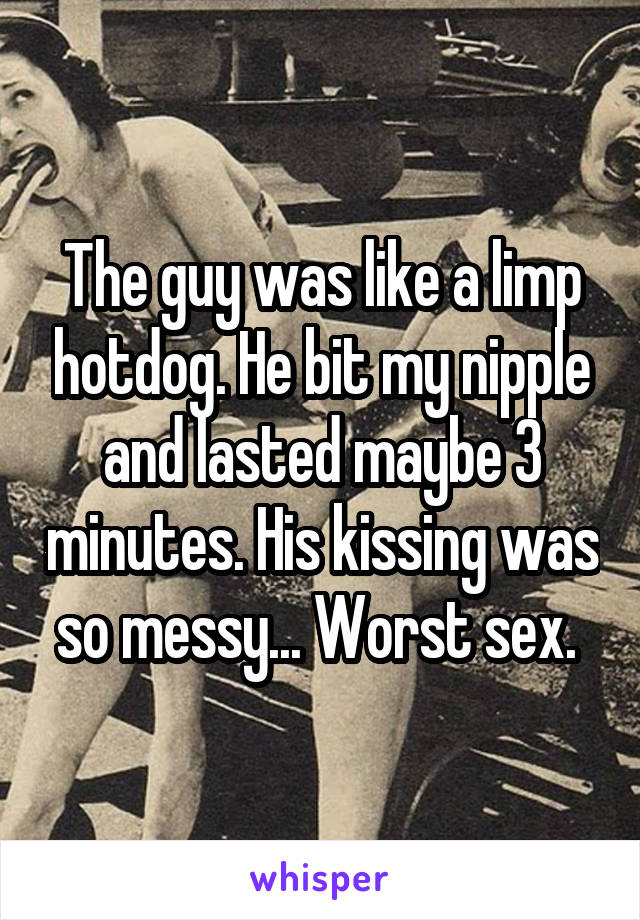 The guy was like a limp hotdog. He bit my nipple and lasted maybe 3 minutes. His kissing was so messy... Worst sex. 