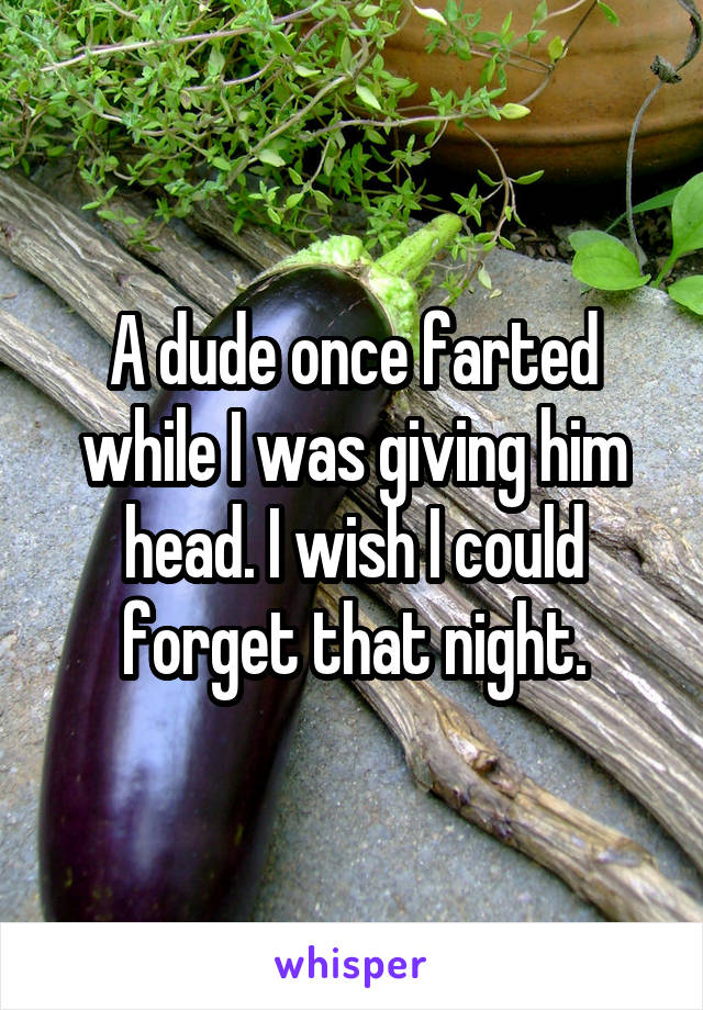 A dude once farted while I was giving him head. I wish I could forget that night.