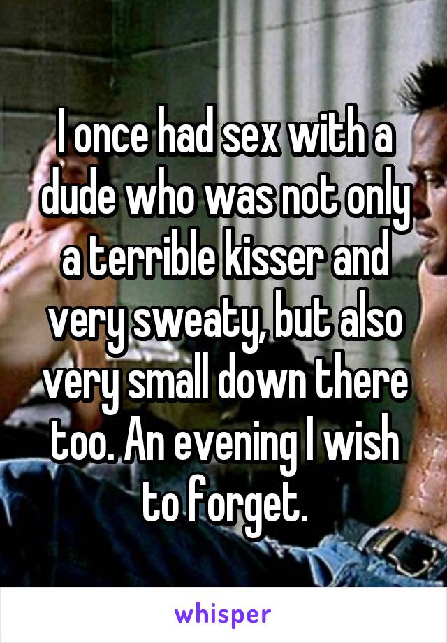 I once had sex with a dude who was not only a terrible kisser and very sweaty, but also very small down there too. An evening I wish to forget.