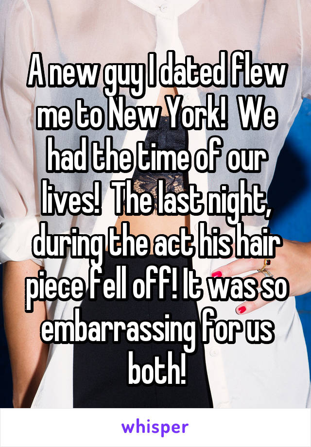A new guy I dated flew me to New York!  We had the time of our lives!  The last night, during the act his hair piece fell off! It was so embarrassing for us both!