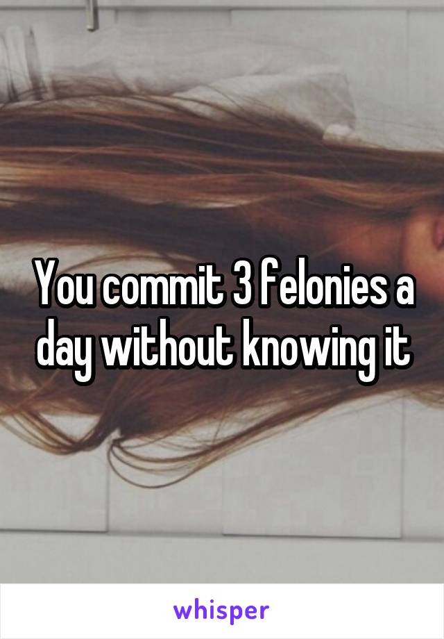 You commit 3 felonies a day without knowing it