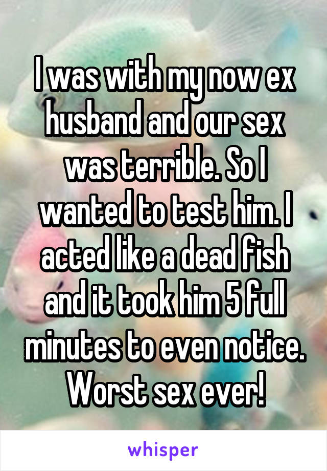 I was with my now ex husband and our sex was terrible. So I wanted to test him. I acted like a dead fish and it took him 5 full minutes to even notice. Worst sex ever!