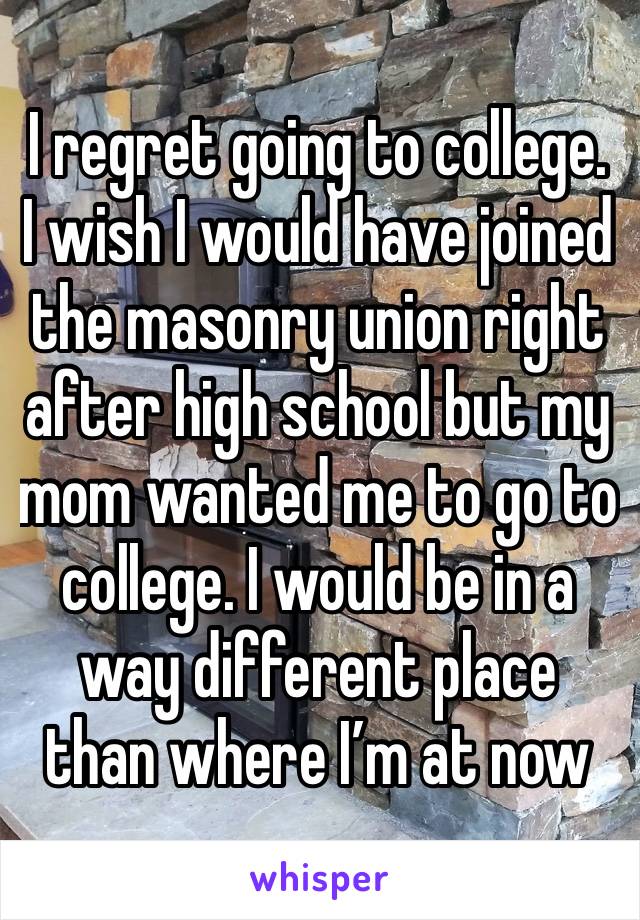 I regret going to college. I wish I would have joined the masonry union right after high school but my mom wanted me to go to college. I would be in a way different place than where I’m at now