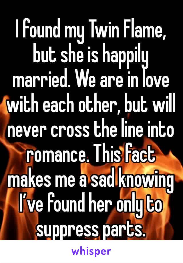 I found my Twin Flame, but she is happily married. We are in love with each other, but will never cross the line into romance. This fact makes me a sad knowing I’ve found her only to suppress parts.