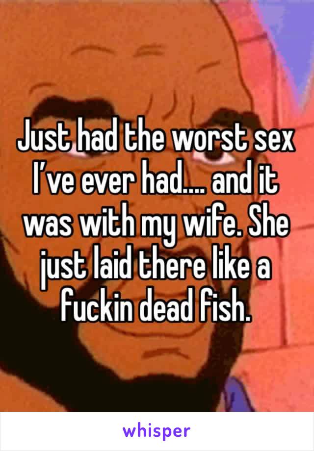 Just had the worst sex I’ve ever had.... and it was with my wife. She just laid there like a fuckin dead fish.