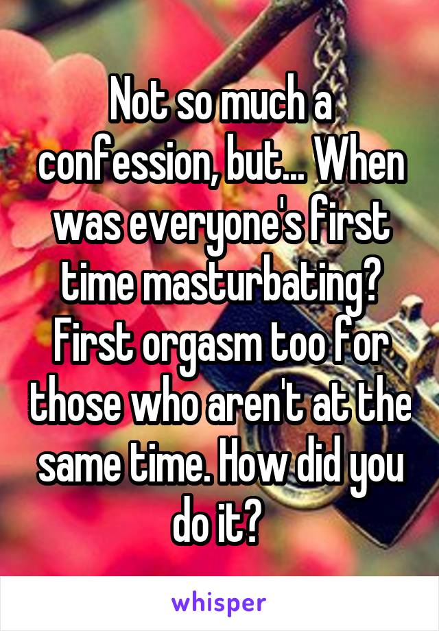Not so much a confession, but... When was everyone's first time masturbating? First orgasm too for those who aren't at the same time. How did you do it? 