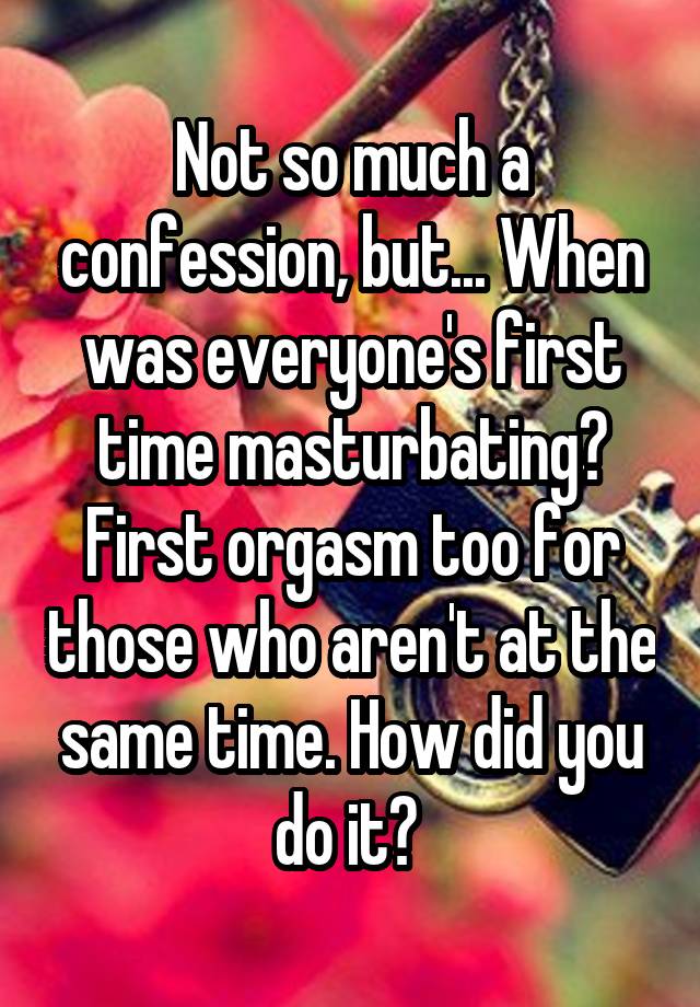 Not so much a confession, but... When was everyone's first time masturbating? First orgasm too for those who aren't at the same time. How did you do it? 