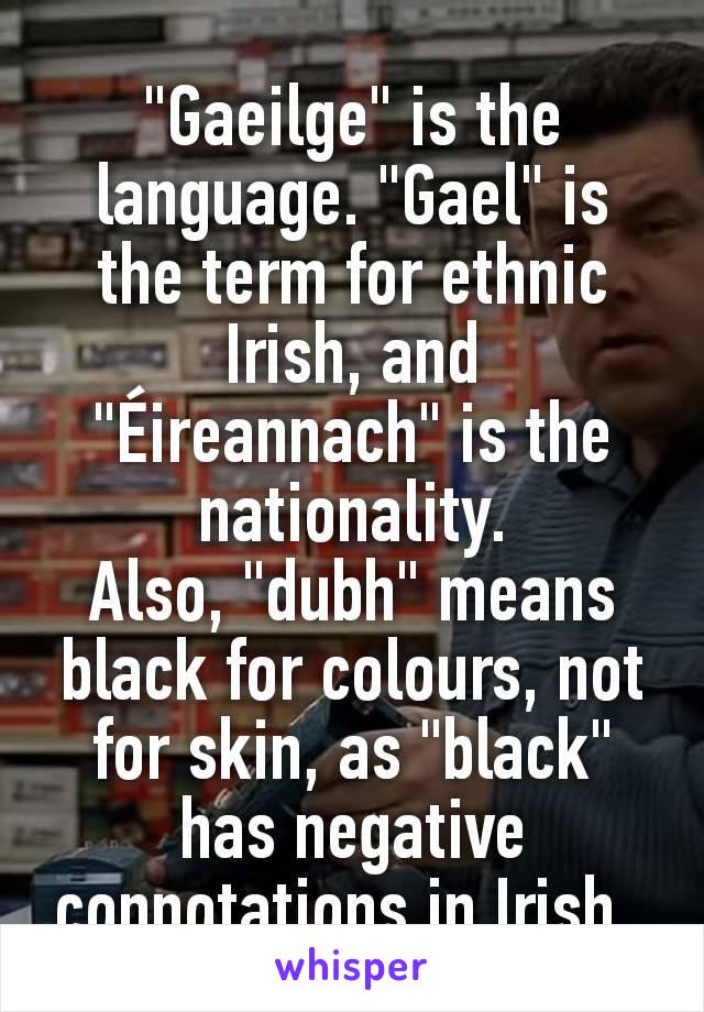 "Gaeilge" is the language. "Gael" is the term for ethnic Irish, and "Éireannach" is the nationality.
Also, "dubh" means black for colours, not for skin, as "black" has negative connotations in Irish. 