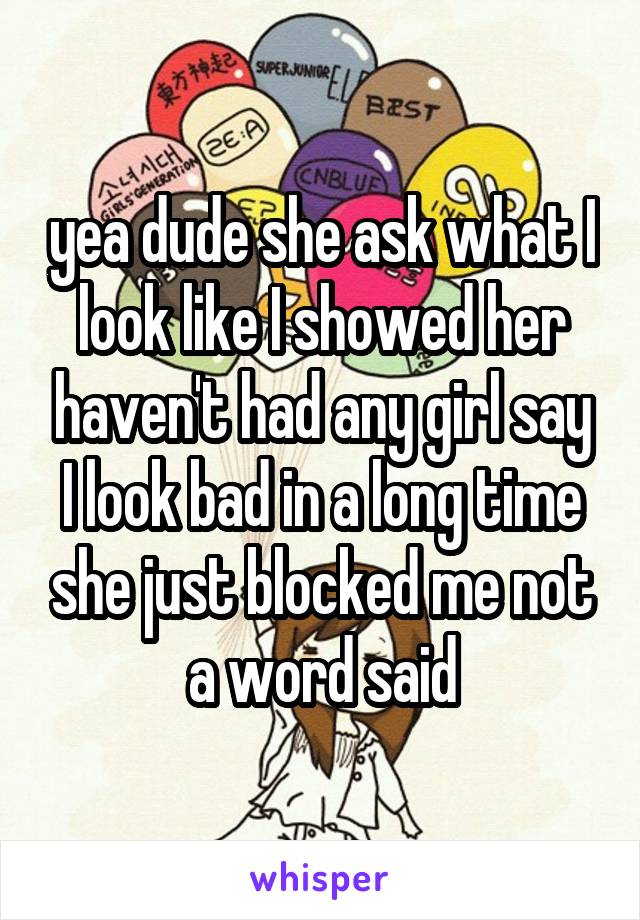 yea dude she ask what I look like I showed her haven't had any girl say I look bad in a long time she just blocked me not a word said