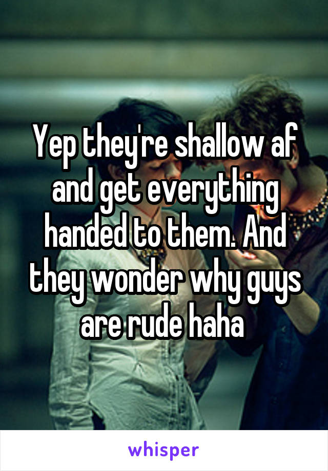 Yep they're shallow af and get everything handed to them. And they wonder why guys are rude haha 