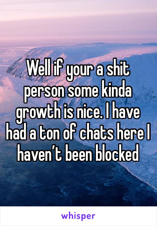 Well if your a shit person some kinda growth is nice. I have had a ton of chats here I haven’t been blocked