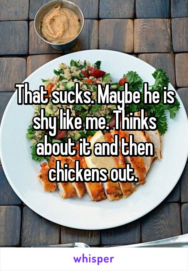 That sucks. Maybe he is shy like me. Thinks about it and then chickens out. 