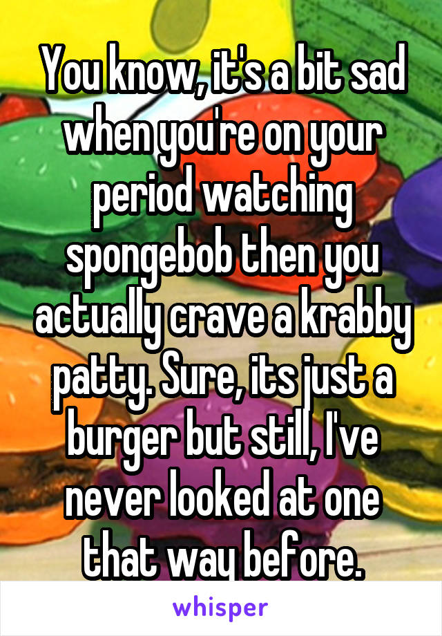 You know, it's a bit sad when you're on your period watching spongebob then you actually crave a krabby patty. Sure, its just a burger but still, I've never looked at one that way before.