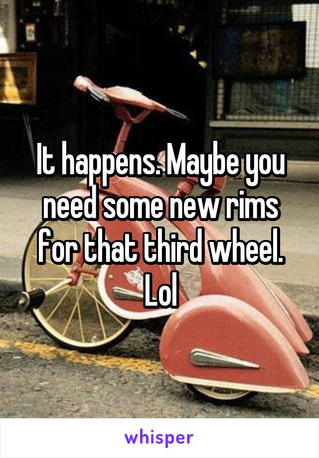 It happens. Maybe you need some new rims for that third wheel.
Lol