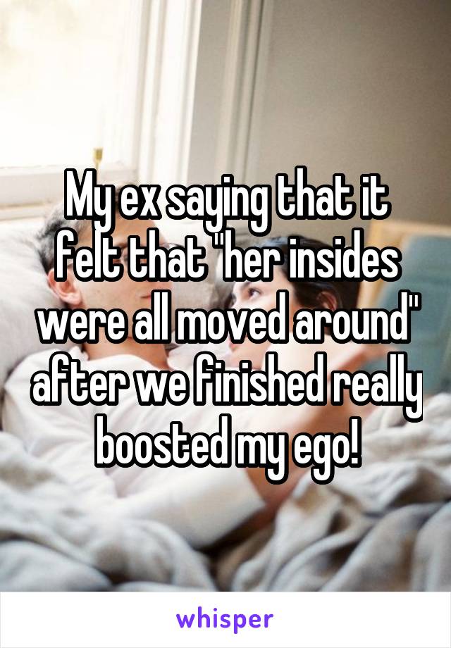 My ex saying that it felt that "her insides were all moved around" after we finished really boosted my ego!