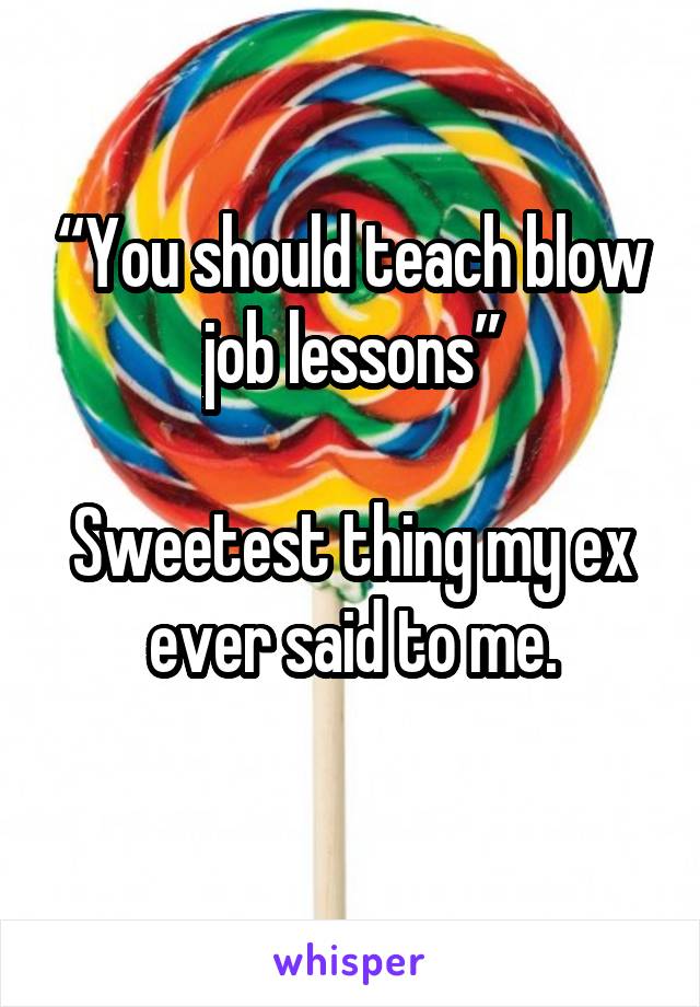 “You should teach blow job lessons”

Sweetest thing my ex ever said to me.
