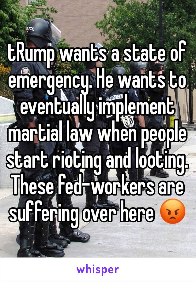 tRump wants a state of emergency. He wants to eventually implement martial law when people start rioting and looting. These fed-workers are suffering over here 😡