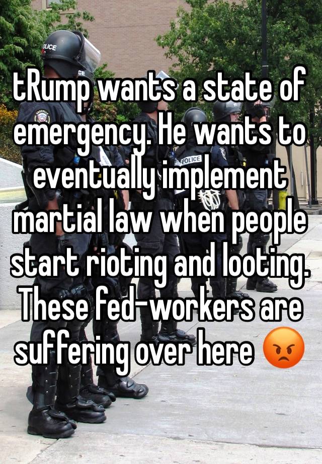 tRump wants a state of emergency. He wants to eventually implement martial law when people start rioting and looting. These fed-workers are suffering over here 😡