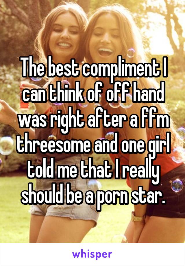 The best compliment I can think of off hand was right after a ffm threesome and one girl told me that I really should be a porn star.