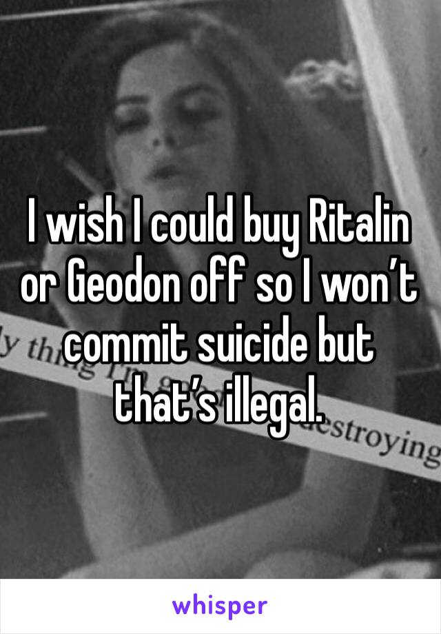 I wish I could buy Ritalin or Geodon off so I won’t commit suicide but that’s illegal.