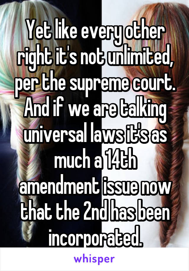 Yet like every other right it's not unlimited, per the supreme court. And if we are talking universal laws it's as much a 14th amendment issue now that the 2nd has been incorporated.