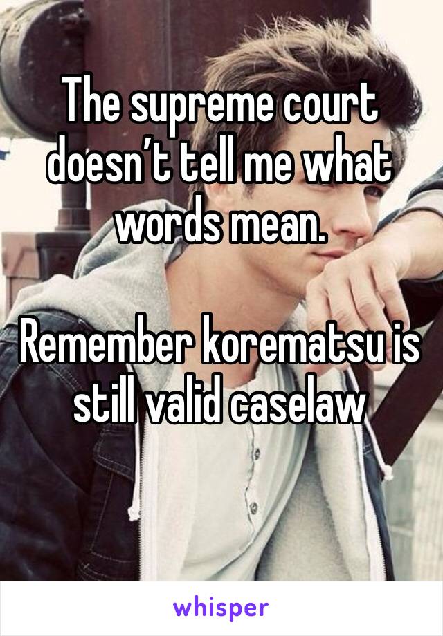 The supreme court doesn’t tell me what words mean.

Remember korematsu is still valid caselaw

