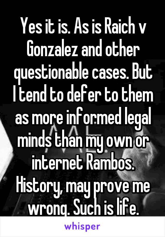 Yes it is. As is Raich v Gonzalez and other questionable cases. But I tend to defer to them as more informed legal minds than my own or internet Rambos. History, may prove me wrong. Such is life.