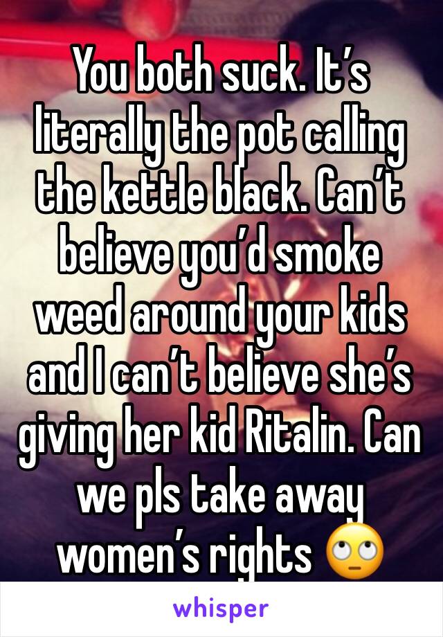 You both suck. It’s literally the pot calling the kettle black. Can’t believe you’d smoke weed around your kids and I can’t believe she’s giving her kid Ritalin. Can we pls take away women’s rights 🙄