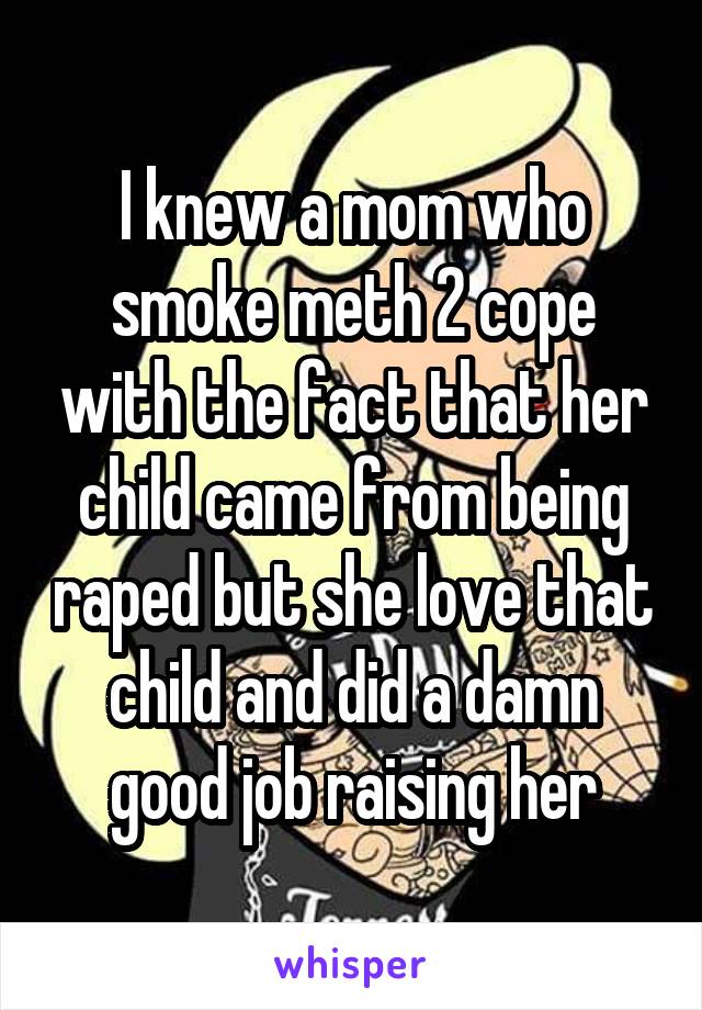 I knew a mom who smoke meth 2 cope with the fact that her child came from being raped but she love that child and did a damn good job raising her