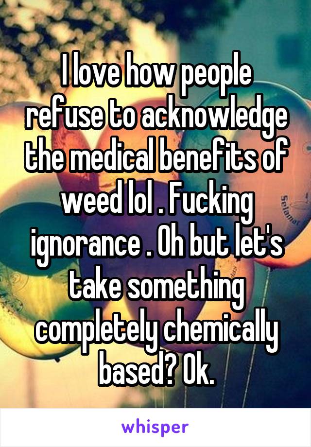 I love how people refuse to acknowledge the medical benefits of weed lol . Fucking ignorance . Oh but let's take something completely chemically based? Ok.