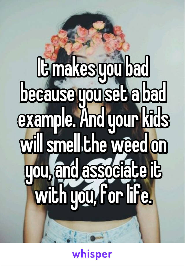 It makes you bad because you set a bad example. And your kids will smell the weed on you, and associate it with you, for life.