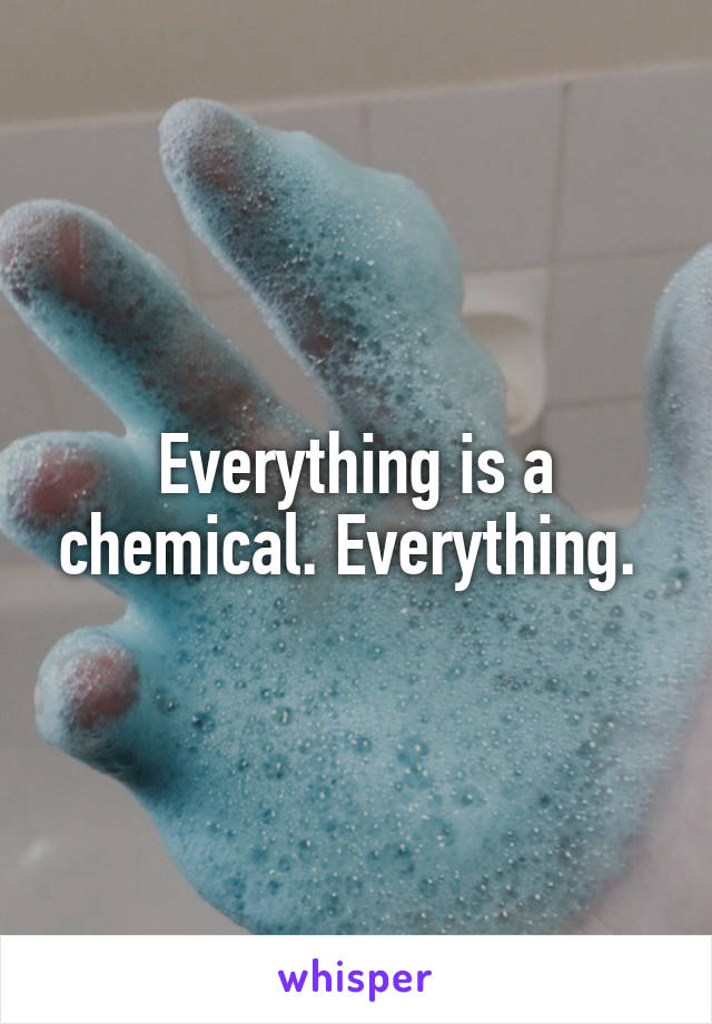 Everything is a chemical. Everything. 