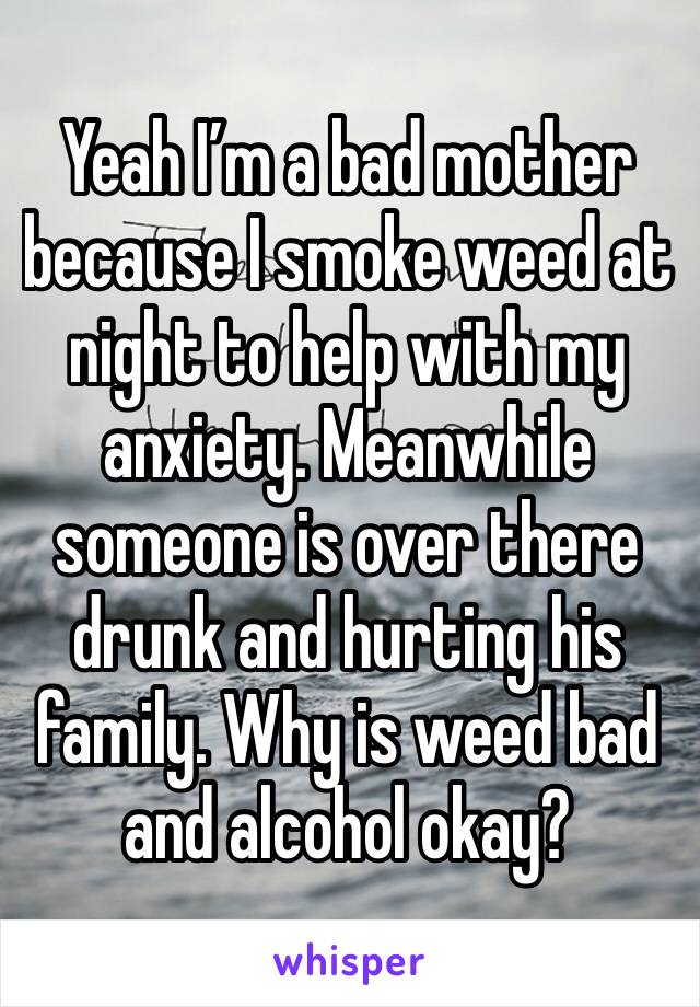 Yeah I’m a bad mother because I smoke weed at night to help with my anxiety. Meanwhile someone is over there drunk and hurting his family. Why is weed bad and alcohol okay?