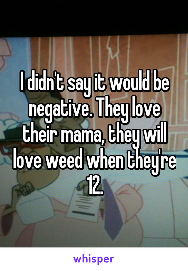 I didn't say it would be negative. They love their mama, they will love weed when they're 12.