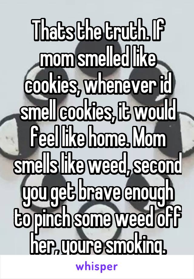 Thats the truth. If mom smelled like cookies, whenever id smell cookies, it would feel like home. Mom smells like weed, second you get brave enough to pinch some weed off her, youre smoking.