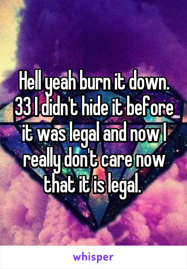 Hell yeah burn it down. 33 I didn't hide it before it was legal and now I really don't care now that it is legal. 