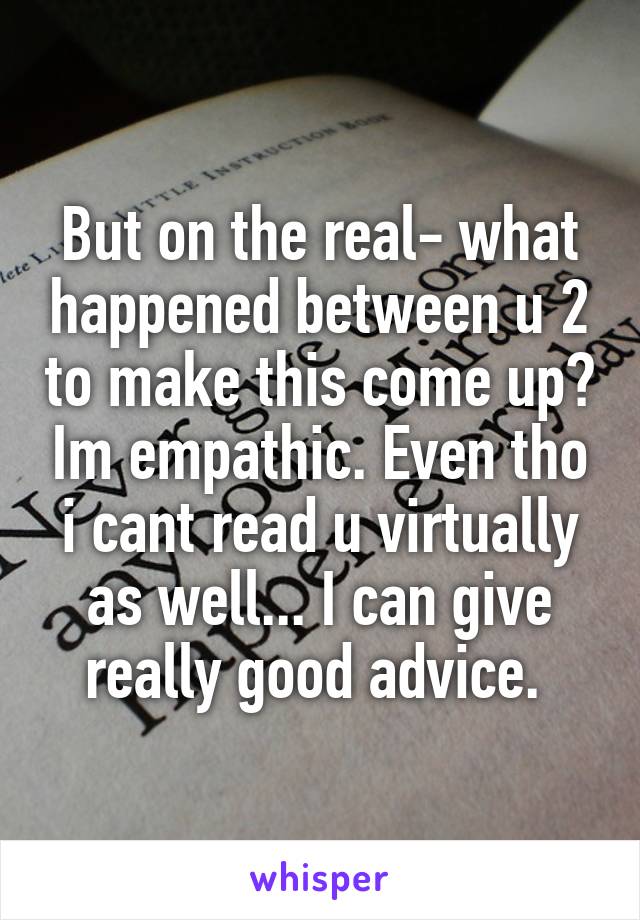 But on the real- what happened between u 2 to make this come up? Im empathic. Even tho i cant read u virtually as well... I can give really good advice. 