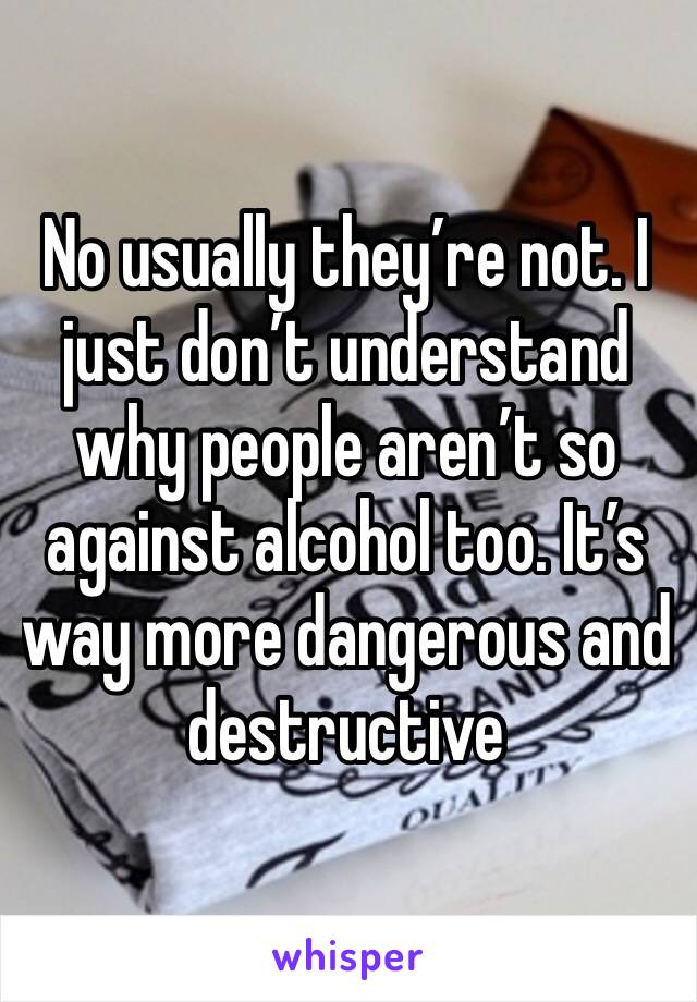 No usually they’re not. I just don’t understand why people aren’t so against alcohol too. It’s way more dangerous and destructive