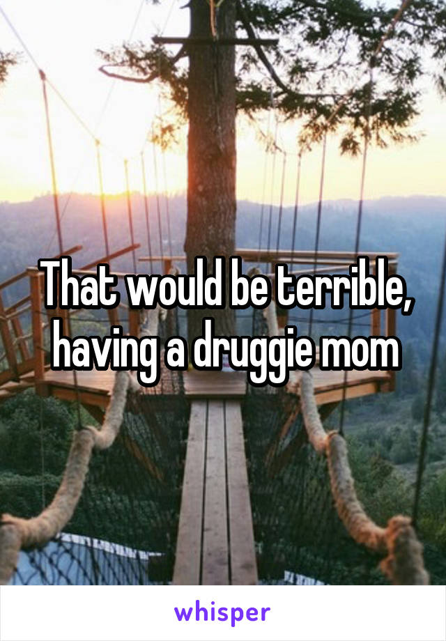 That would be terrible, having a druggie mom