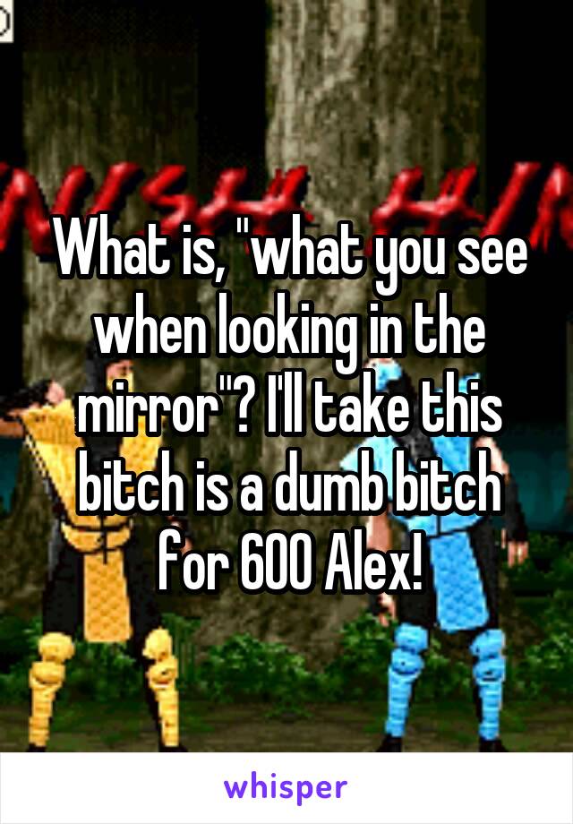 What is, "what you see when looking in the mirror"? I'll take this bitch is a dumb bitch for 600 Alex!