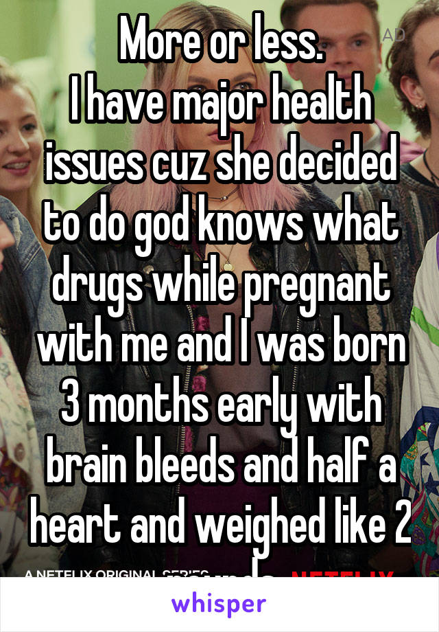 More or less.
I have major health issues cuz she decided to do god knows what drugs while pregnant with me and I was born 3 months early with brain bleeds and half a heart and weighed like 2 pounds