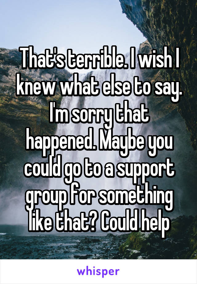 That's terrible. I wish I knew what else to say. I'm sorry that happened. Maybe you could go to a support group for something like that? Could help