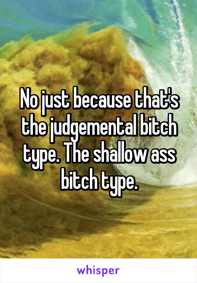 No just because that's the judgemental bitch type. The shallow ass bitch type.