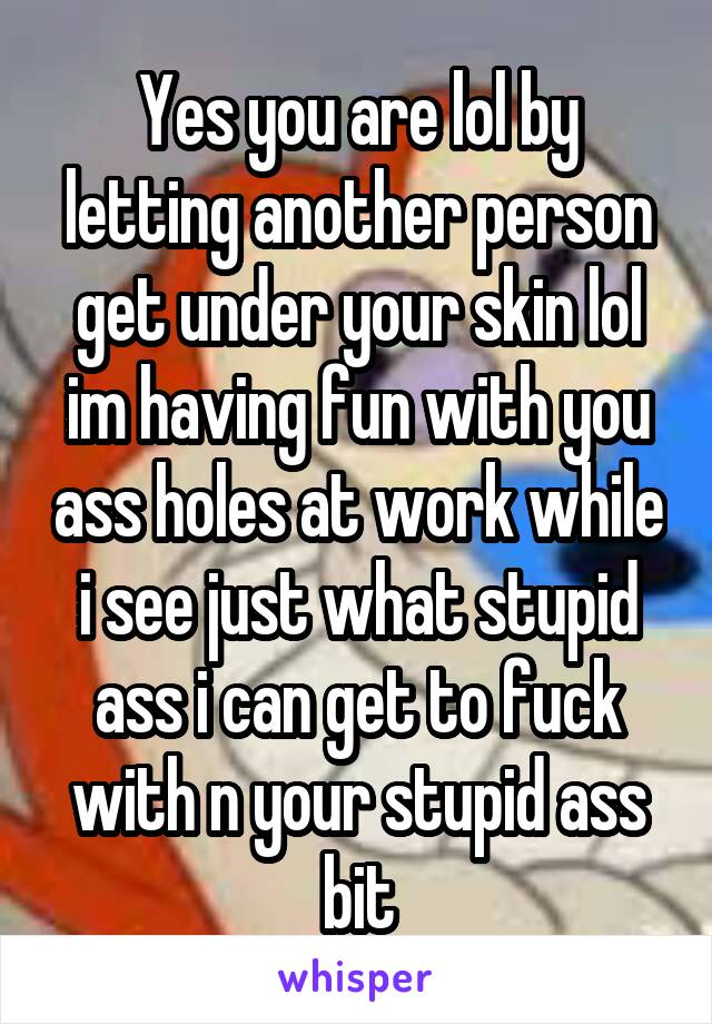 Yes you are lol by letting another person get under your skin lol im having fun with you ass holes at work while i see just what stupid ass i can get to fuck with n your stupid ass bit